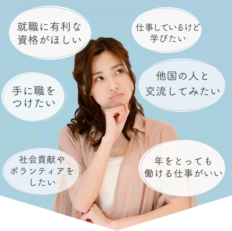 就職に有利な資格がほしい/社会貢献をしたい/手に職をつけたい/ボランティアをしたい/仕事しているけど学びたい/他国の人と交流してみたい/海外で働きたい/年をとっても働ける仕事がいい