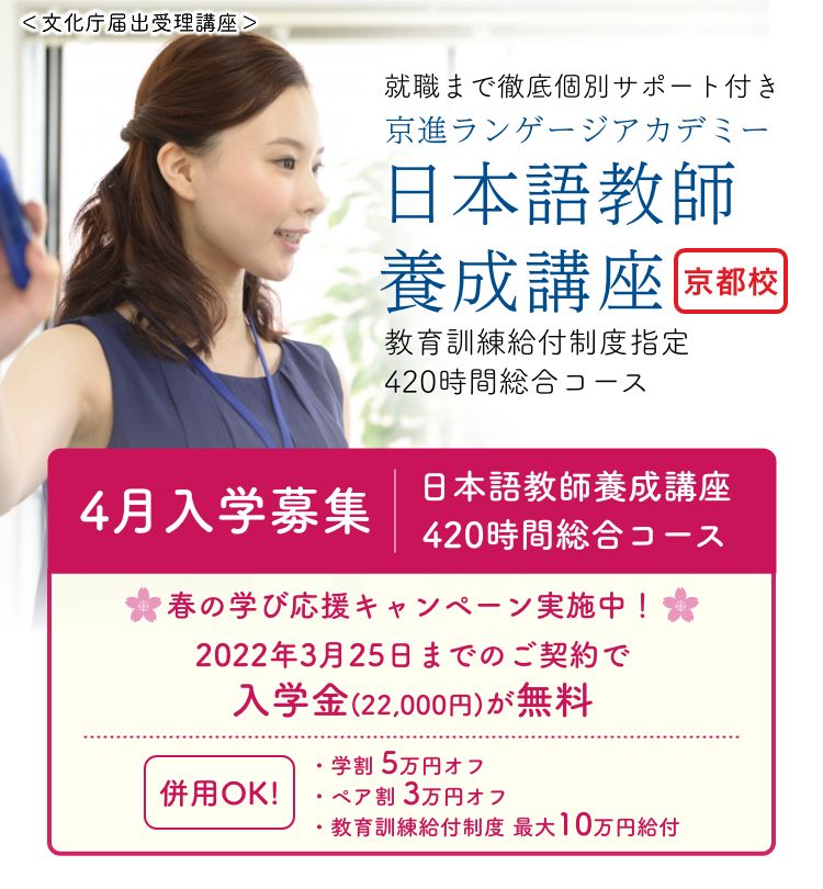 「通学&オンライン授業選べる受講スタイル」→「就職まで徹底個別サポート付き」　京進ランゲージアカデミー　日本語教師養成講座　京都校　教育訓練給付制度指定：420時間総合コース　4月入学募集 【日本語教師養成講座420時間総合コース】 ◆教育訓練給付制度指定講座(8ヶ月・12ヶ月) 修了後、最大20万円が支給されます!  ◆学割 5万円オフ 専門学校・短期大学・大学・大学院の学生さん対象!  ◆ペア割 3万円オフ ご家族やお友達と同時入学で各人に適用!
